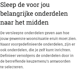 Sleep de voor jou belangrijke onderdelen naar het midden De versleepte onderdelen geven aan hoe jouw gewenste woonsituatie eruit moet zien. Naast voorgedefinieerde onderdelen, zijn er ook onderdelen, die je zelf kunt inrichten. Definieer vervolgens de onderdelen door in de betreffende keuzemenu's antwoorden  te selecteren.